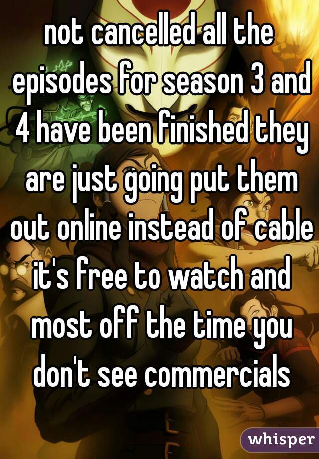 not cancelled all the episodes for season 3 and 4 have been finished they are just going put them out online instead of cable it's free to watch and most off the time you don't see commercials