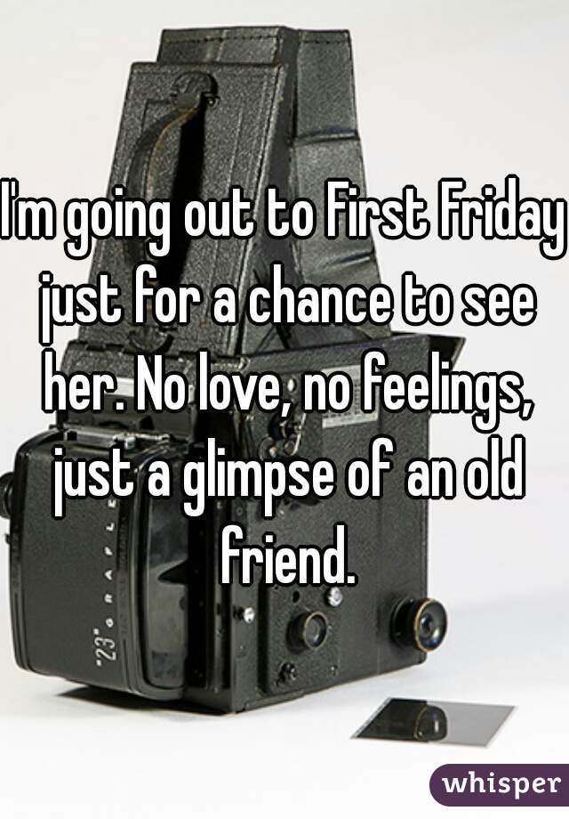 I'm going out to First Friday just for a chance to see her. No love, no feelings, just a glimpse of an old friend.