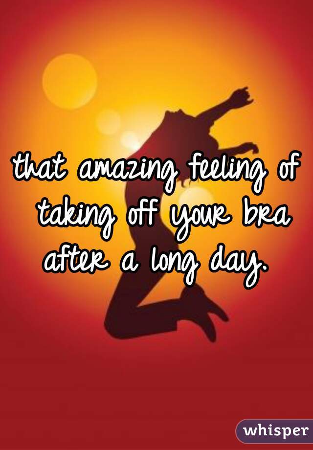 that amazing feeling of taking off your bra after a long day. 