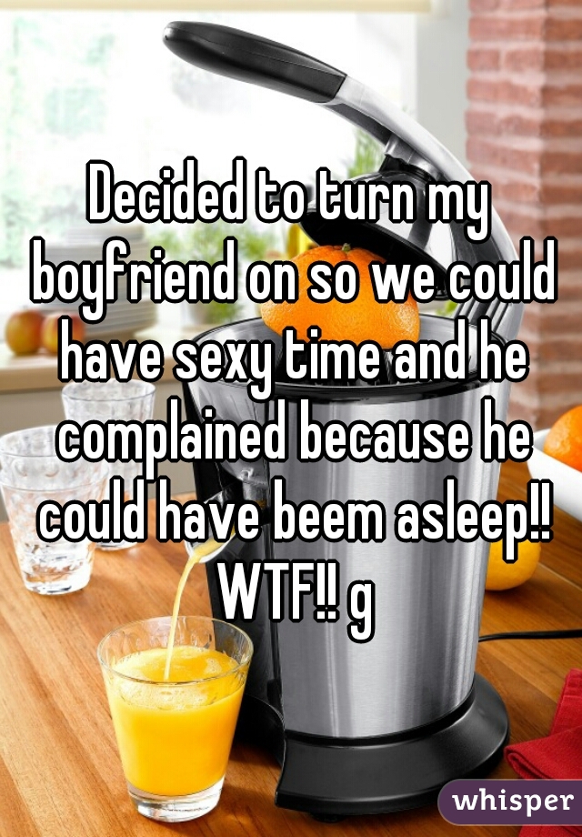 Decided to turn my boyfriend on so we could have sexy time and he complained because he could have beem asleep!! WTF!! g