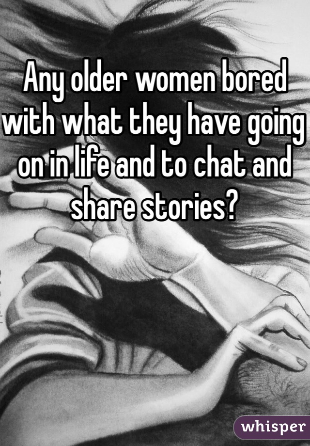 Any older women bored with what they have going on in life and to chat and share stories?