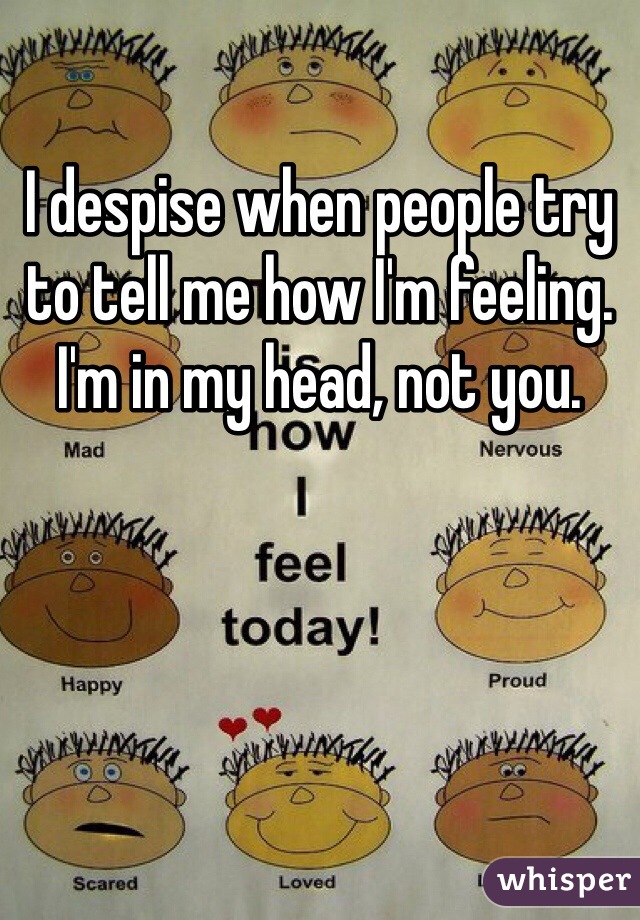 I despise when people try to tell me how I'm feeling. I'm in my head, not you.