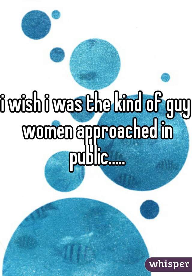 i wish i was the kind of guy women approached in public.....