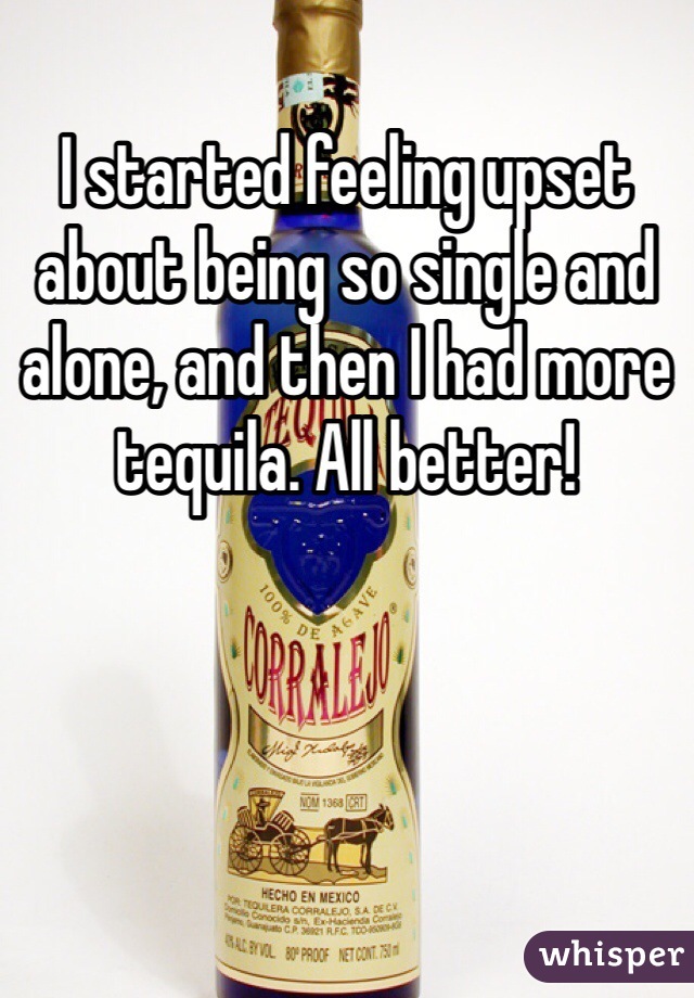 I started feeling upset about being so single and alone, and then I had more tequila. All better!