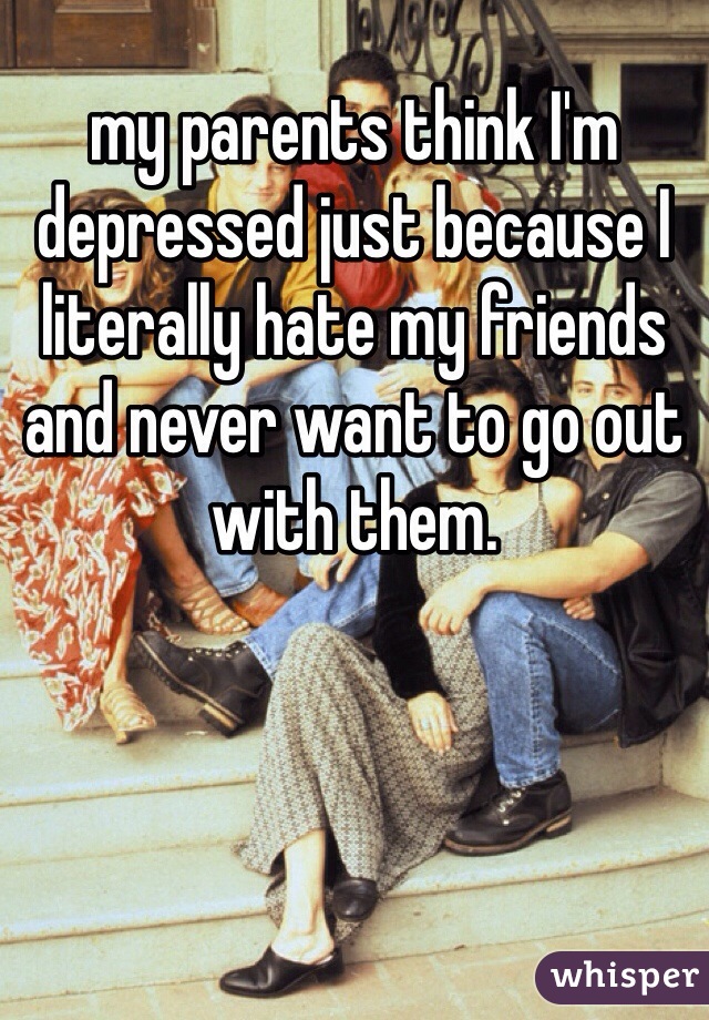 my parents think I'm depressed just because I literally hate my friends and never want to go out with them.  