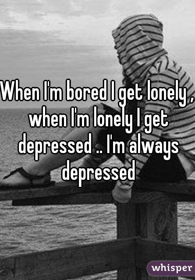 When I'm bored I get lonely , when I'm lonely I get depressed .. I'm always depressed