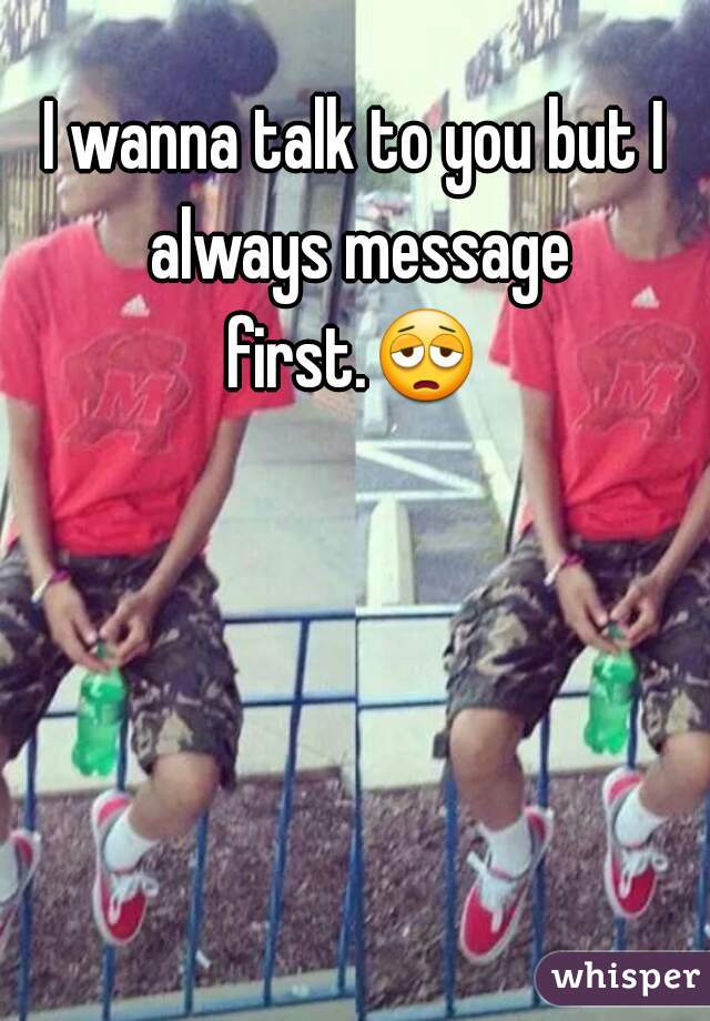 I wanna talk to you but I always message first.😩  
