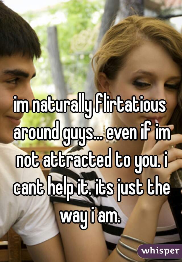im naturally flirtatious around guys... even if im not attracted to you. i cant help it. its just the way i am. 