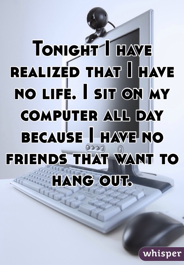Tonight I have realized that I have no life. I sit on my computer all day because I have no friends that want to hang out. 