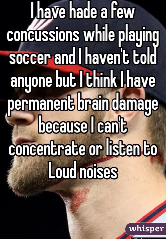 I have hade a few concussions while playing soccer and I haven't told anyone but I think I have permanent brain damage because I can't concentrate or listen to Loud noises