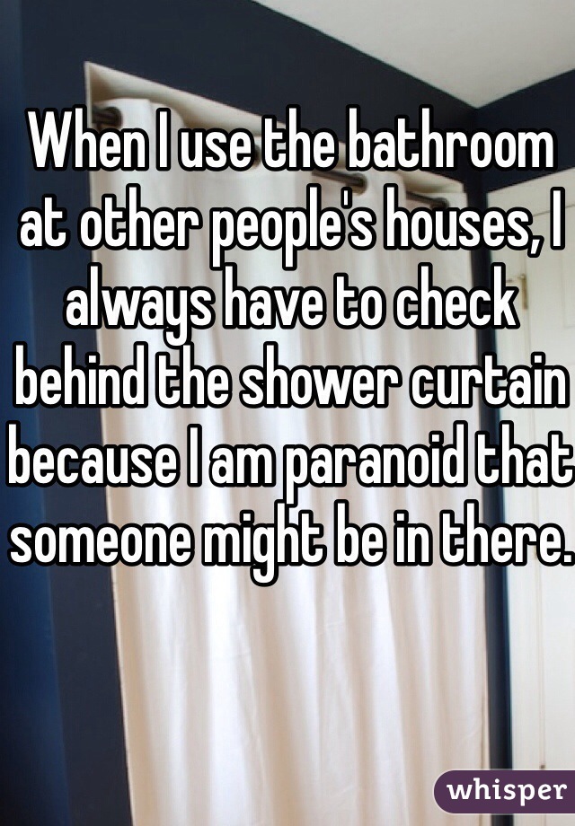 When I use the bathroom at other people's houses, I always have to check behind the shower curtain because I am paranoid that someone might be in there. 