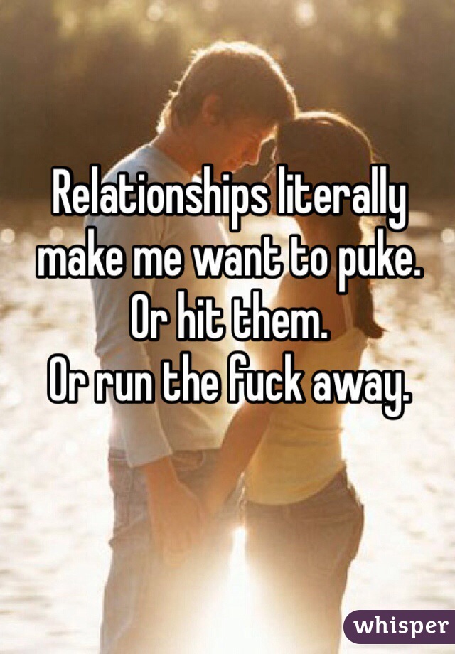 Relationships literally make me want to puke. 
Or hit them.
Or run the fuck away.