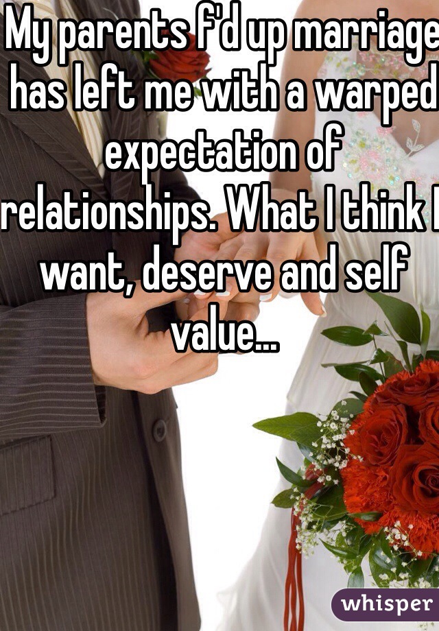 My parents f'd up marriage has left me with a warped expectation of relationships. What I think I want, deserve and self value... 