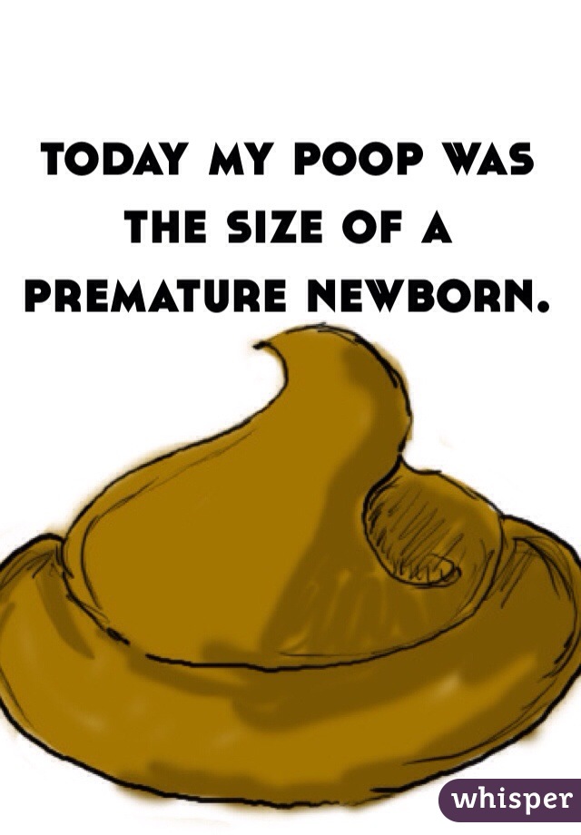 today my poop was the size of a premature newborn. 