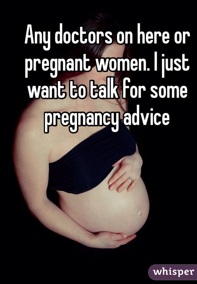 Any doctors on here or pregnant women. I just want to talk for some pregnancy advice