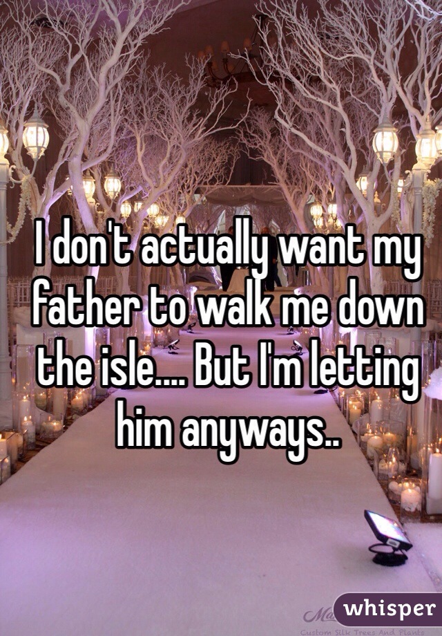 I don't actually want my father to walk me down the isle.... But I'm letting him anyways..