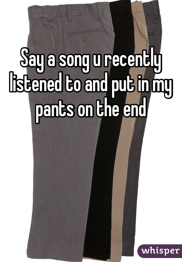 Say a song u recently listened to and put in my pants on the end