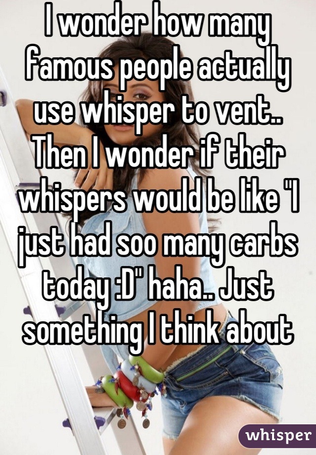I wonder how many famous people actually use whisper to vent.. Then I wonder if their whispers would be like "I just had soo many carbs today :D" haha.. Just something I think about