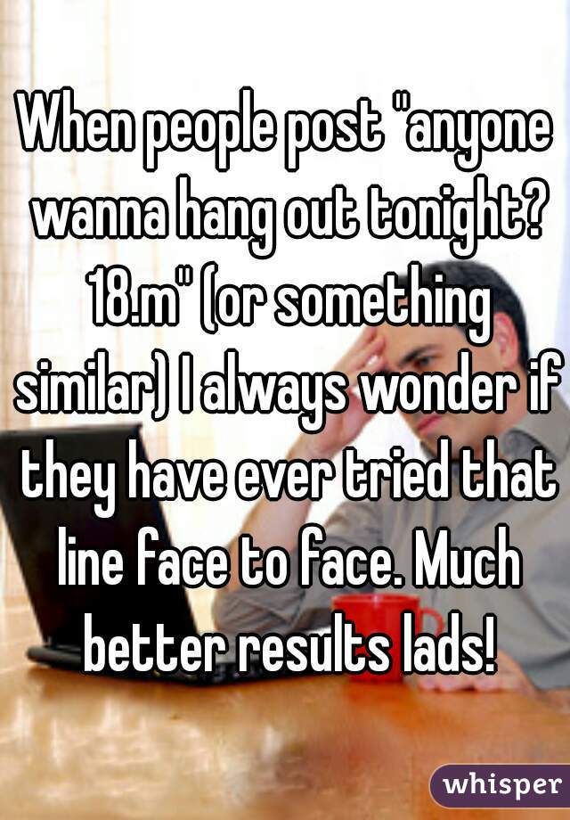 When people post "anyone wanna hang out tonight? 18.m" (or something similar) I always wonder if they have ever tried that line face to face. Much better results lads!