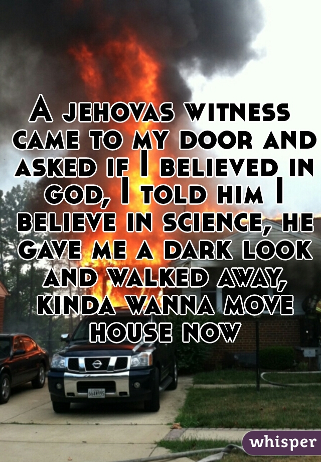 A jehovas witness came to my door and asked if I believed in god, I told him I believe in science, he gave me a dark look and walked away, kinda wanna move house now
