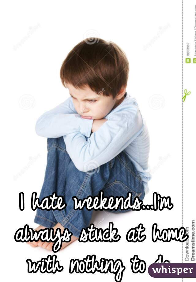 I hate weekends...I'm always stuck at home with nothing to do.