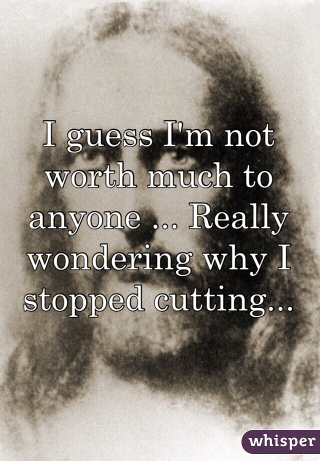 I guess I'm not worth much to anyone ... Really wondering why I stopped cutting... 