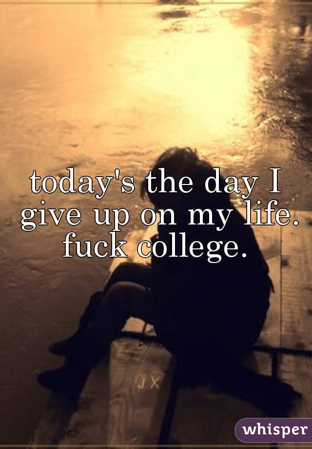 today's the day I give up on my life. fuck college. 