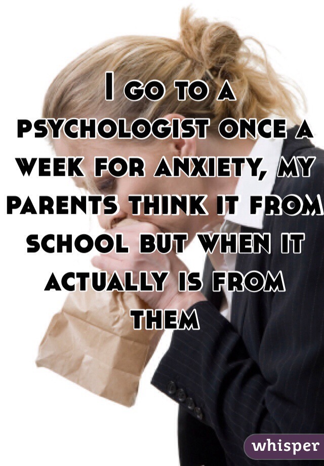  I go to a psychologist once a week for anxiety, my parents think it from school but when it actually is from them 