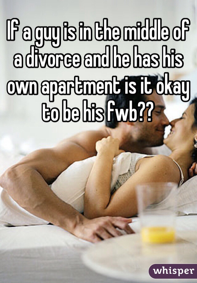 If a guy is in the middle of a divorce and he has his own apartment is it okay to be his fwb??