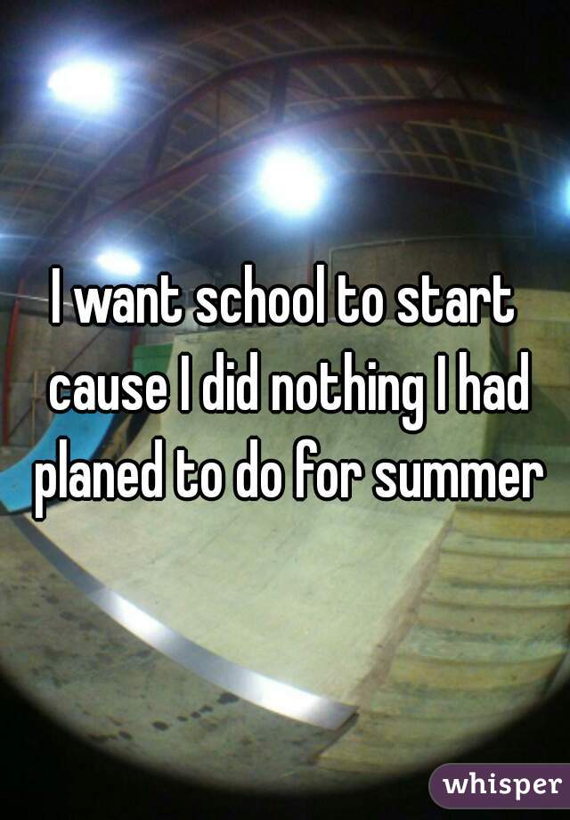 I want school to start cause I did nothing I had planed to do for summer
