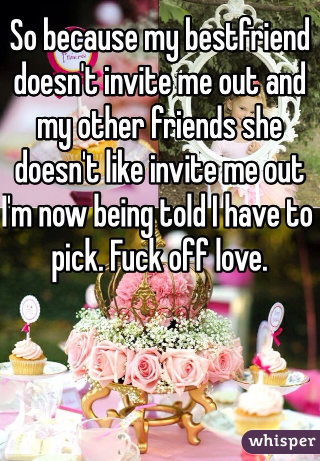 So because my bestfriend doesn't invite me out and my other friends she doesn't like invite me out I'm now being told I have to pick. Fuck off love. 