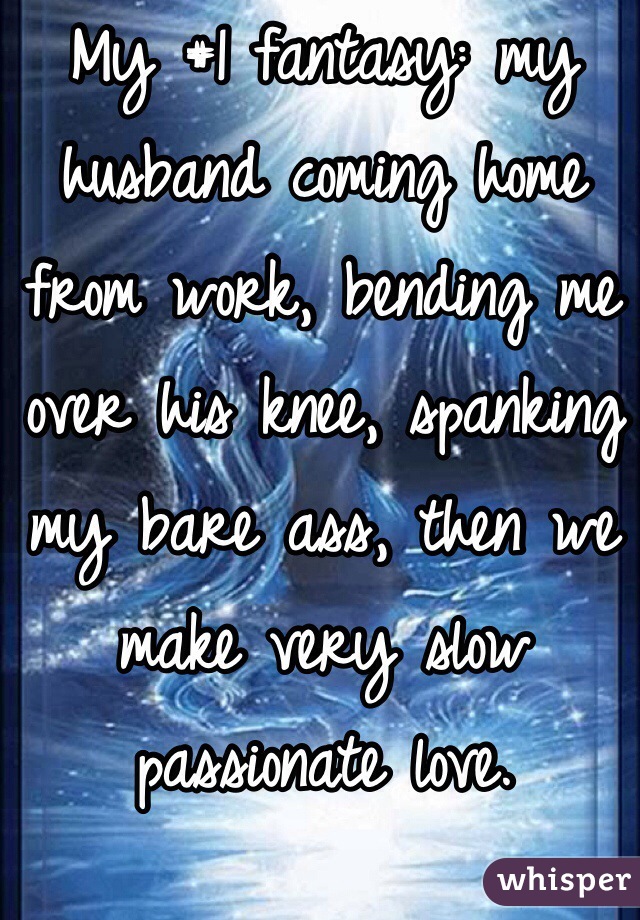 My #1 fantasy: my husband coming home from work, bending me over his knee, spanking my bare ass, then we make very slow passionate love. 