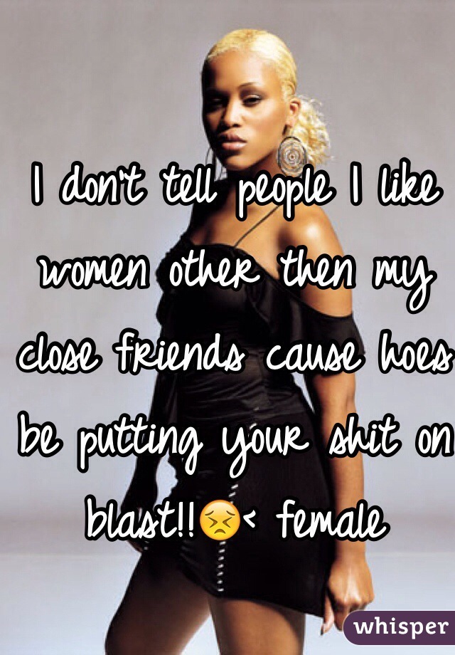 I don't tell people I like women other then my close friends cause hoes be putting your shit on blast!!😣< female 