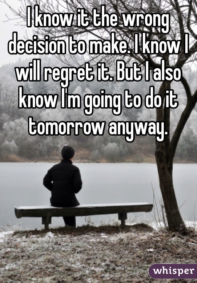 I know it the wrong decision to make. I know I will regret it. But I also know I'm going to do it tomorrow anyway.
