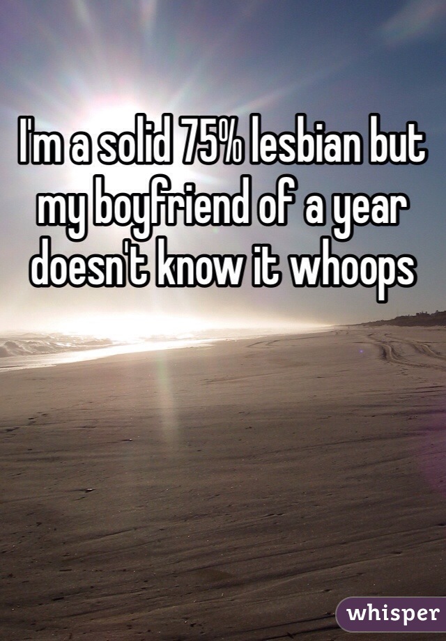 I'm a solid 75% lesbian but my boyfriend of a year doesn't know it whoops
