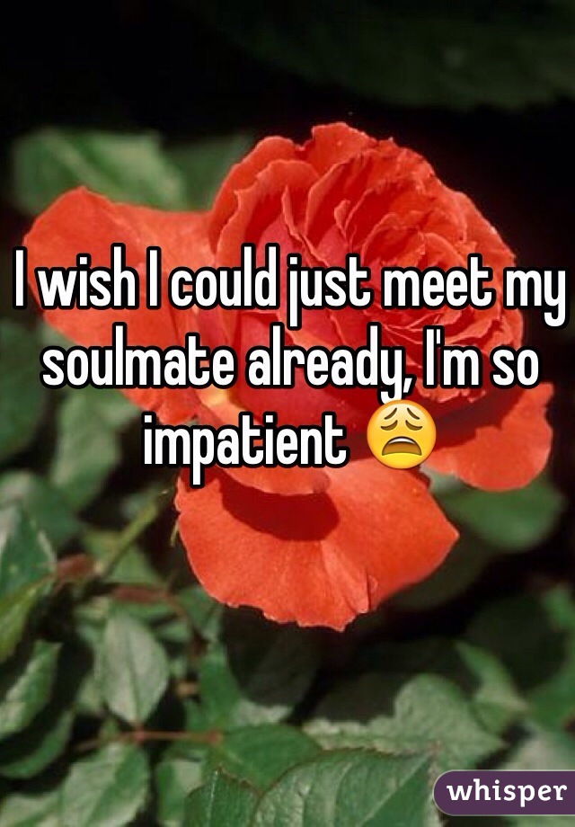 I wish I could just meet my soulmate already, I'm so impatient 😩