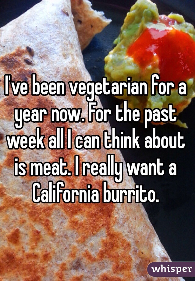 I've been vegetarian for a year now. For the past week all I can think about is meat. I really want a California burrito. 