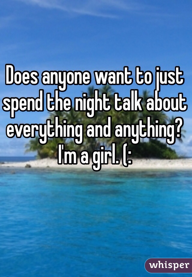 Does anyone want to just spend the night talk about everything and anything? I'm a girl. (:
