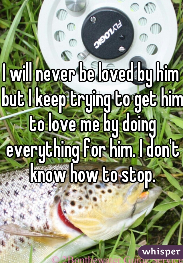 I will never be loved by him but I keep trying to get him to love me by doing everything for him. I don't know how to stop.