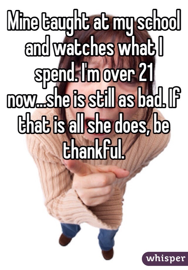 Mine taught at my school and watches what I spend. I'm over 21 now...she is still as bad. If that is all she does, be thankful. 