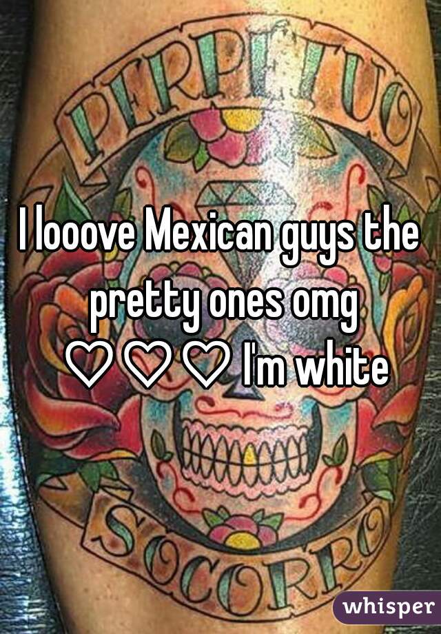 I looove Mexican guys the pretty ones omg ♡♡♡ I'm white