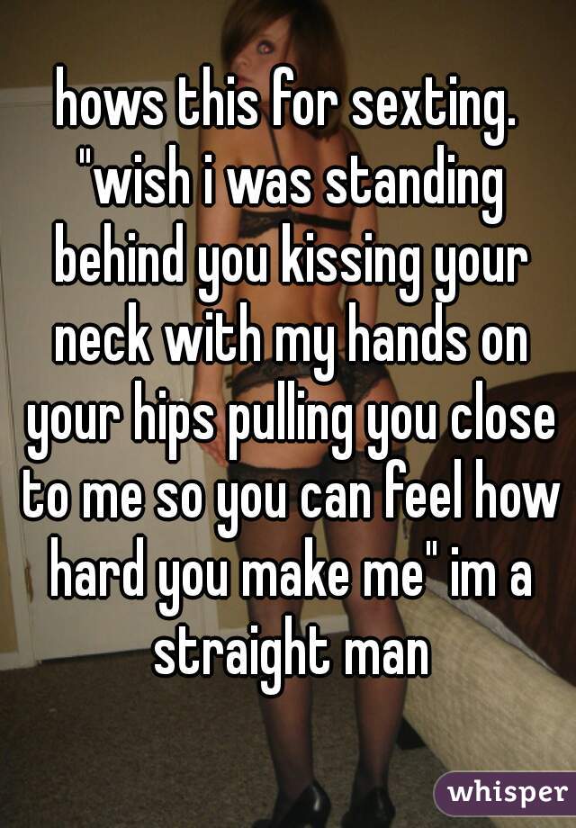 hows this for sexting. "wish i was standing behind you kissing your neck with my hands on your hips pulling you close to me so you can feel how hard you make me" im a straight man