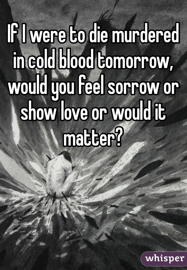 If I were to die murdered in cold blood tomorrow, would you feel sorrow or show love or would it matter?