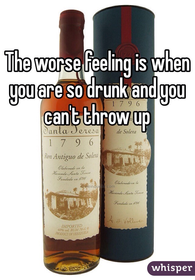 The worse feeling is when you are so drunk and you can't throw up