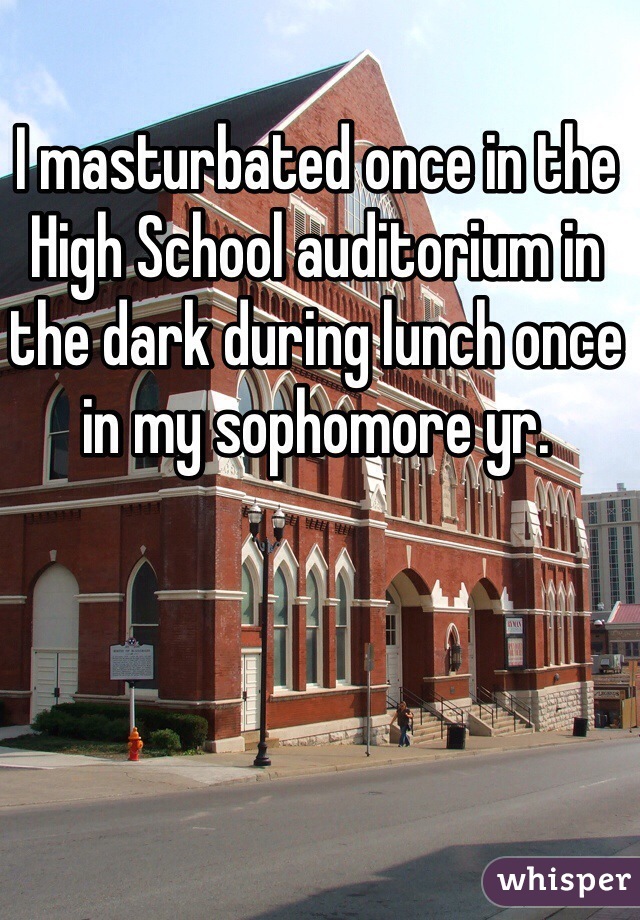 I masturbated once in the High School auditorium in the dark during lunch once in my sophomore yr.