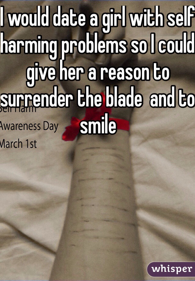 I would date a girl with self harming problems so I could give her a reason to surrender the blade  and to smile