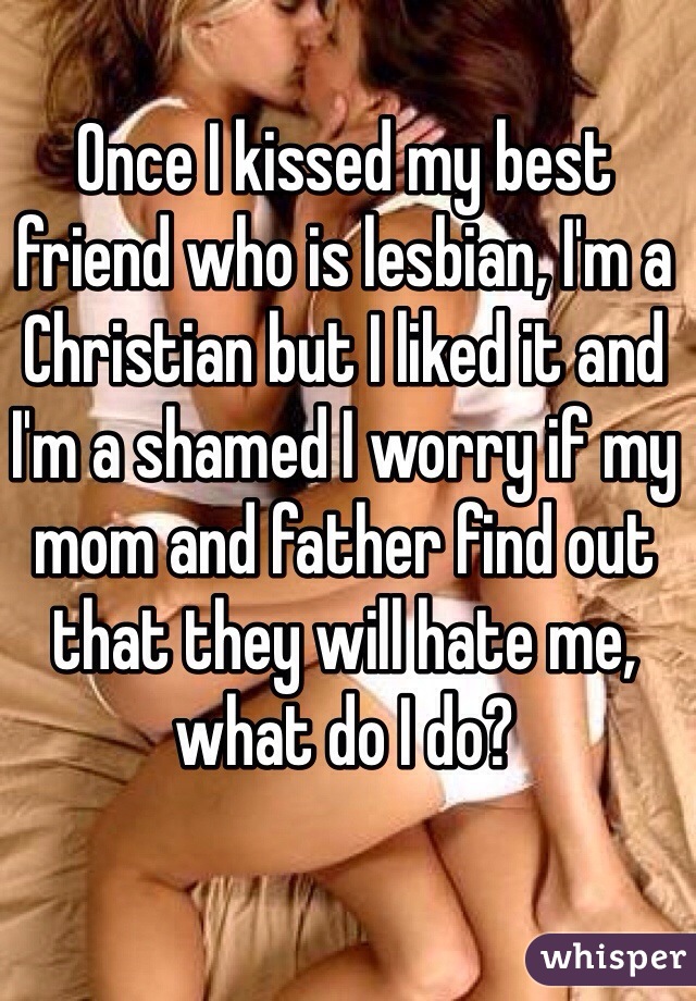 Once I kissed my best friend who is lesbian, I'm a Christian but I liked it and I'm a shamed I worry if my mom and father find out that they will hate me, what do I do?