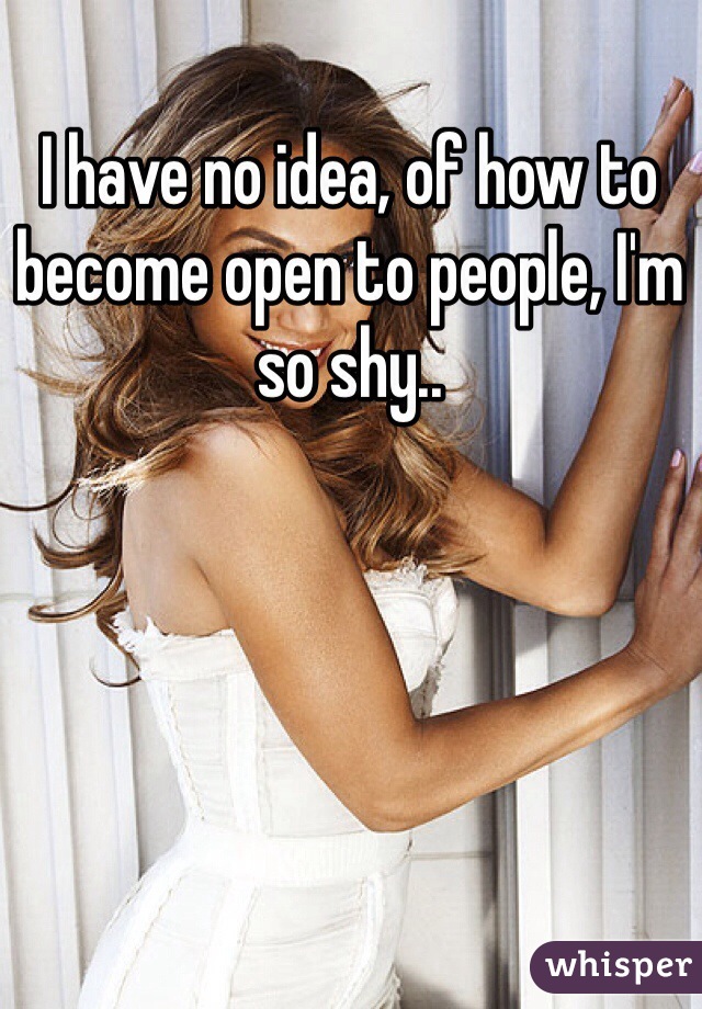 I have no idea, of how to become open to people, I'm so shy..