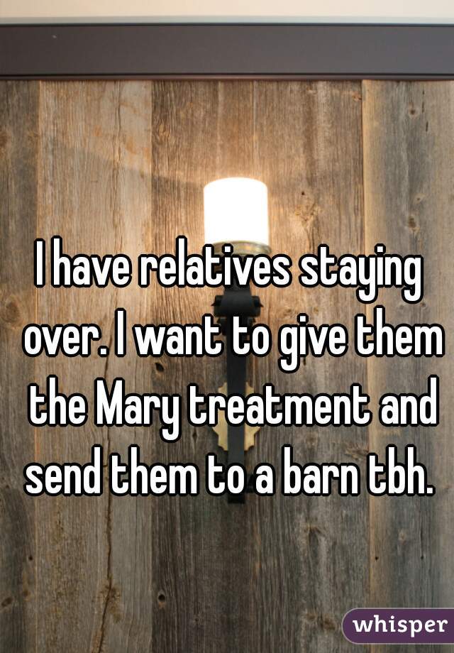 I have relatives staying over. I want to give them the Mary treatment and send them to a barn tbh. 
