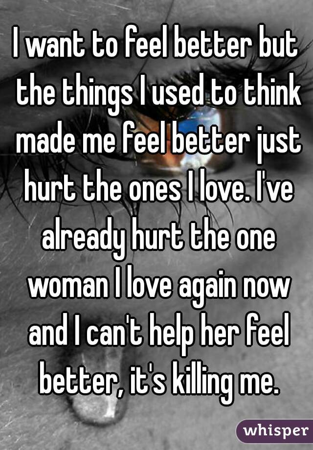 I want to feel better but the things I used to think made me feel better just hurt the ones I love. I've already hurt the one woman I love again now and I can't help her feel better, it's killing me.